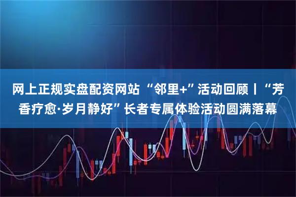 网上正规实盘配资网站 “邻里+”活动回顾丨“芳香疗愈·岁月静好”长者专属体验活动圆满落幕