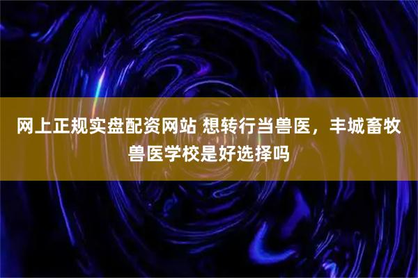 网上正规实盘配资网站 想转行当兽医,丰城畜牧兽医学校是好选择吗
