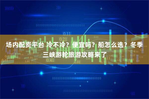 场内配资平台 冷不冷?便宜吗?船怎么选?冬季三峡游轮旅游攻略来了