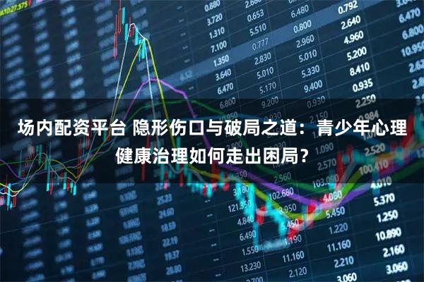 场内配资平台 隐形伤口与破局之道：青少年心理健康治理如何走出困局？