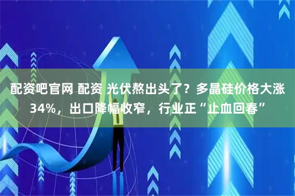 配资吧官网 配资 光伏熬出头了？多晶硅价格大涨34%，出口降幅收窄，行业正“止血回春”