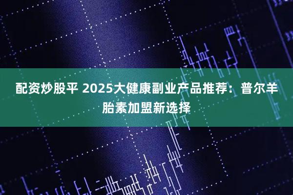 配资炒股平 2025大健康副业产品推荐：普尔羊胎素加盟新选择
