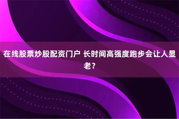 在线股票炒股配资门户 长时间高强度跑步会让人显老？