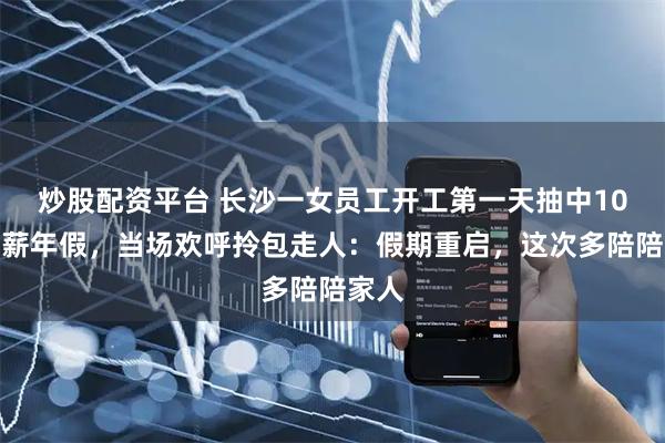 炒股配资平台 长沙一女员工开工第一天抽中10天带薪年假,当场欢呼拎包走人:假期重启,这次多陪陪家人