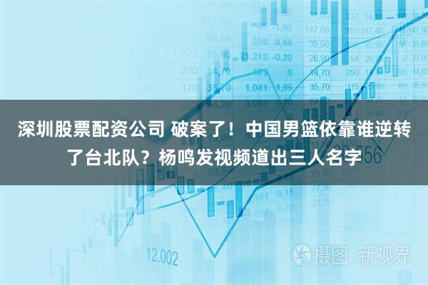 深圳股票配资公司 破案了!中国男篮依靠谁逆转了台北队?杨鸣发视频道出三人名字