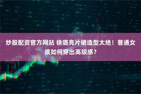 炒股配资官方网站 徐璐亮片裙造型太绝!普通女孩如何穿出高级感?