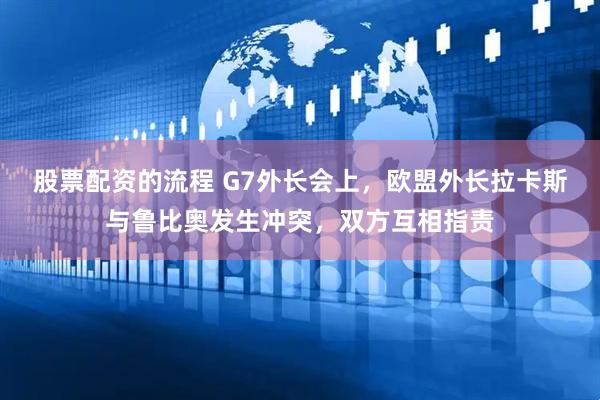 股票配资的流程 G7外长会上，欧盟外长拉卡斯与鲁比奥发生冲突，双方互相指责