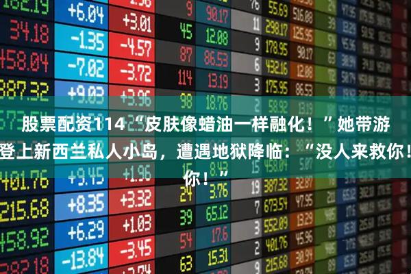 股票配资114 “皮肤像蜡油一样融化!”她带游客登上新西兰私人小岛,遭遇地狱降临:“没人来救你!”