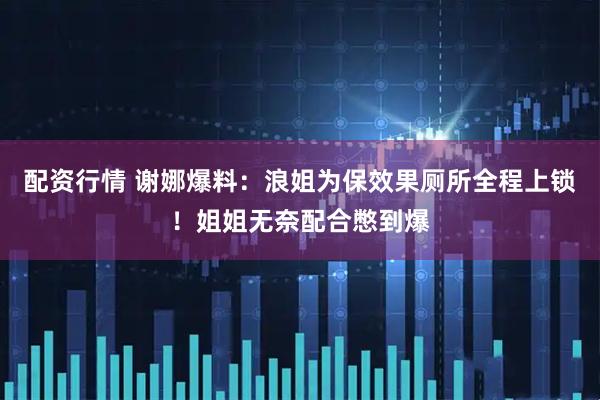 配资行情 谢娜爆料：浪姐为保效果厕所全程上锁！姐姐无奈配合憋到爆
