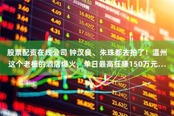 股票配资在线公司 钟汉良、朱珠都去拍了！温州这个老板的酒店爆火，单日最高狂赚150万元…