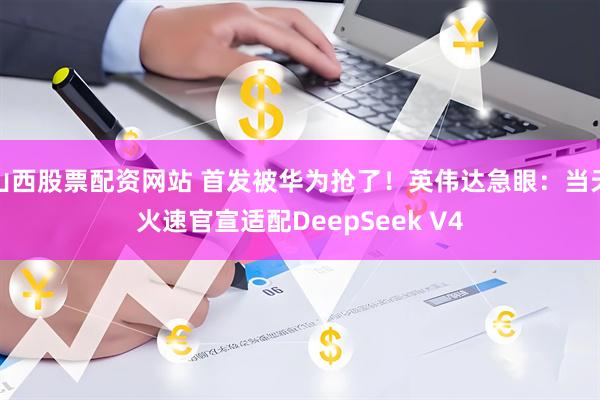 山西股票配资网站 首发被华为抢了！英伟达急眼：当天火速官宣适配DeepSeek V4