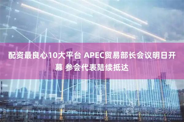 配资最良心10大平台 APEC贸易部长会议明日开幕 参会代表陆续抵达