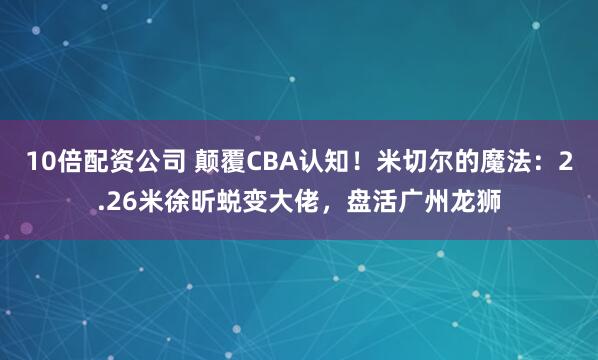 10倍配资公司 颠覆CBA认知!米切尔的魔法:2.26米徐昕蜕变大佬,盘活广州龙狮