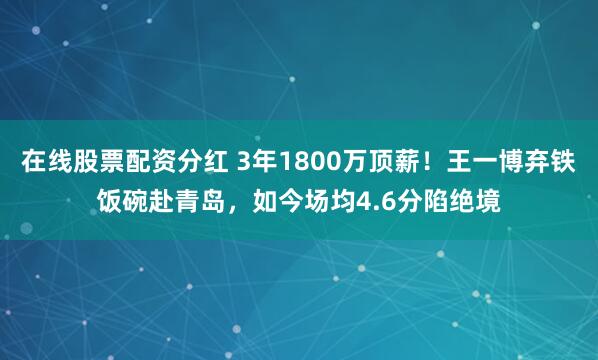 在线股票配资分红 3年1800万顶薪!王一博弃铁饭碗赴青岛,如今场均4.6分陷绝境