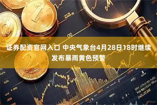 证券配资官网入口 中央气象台4月28日18时继续发布暴雨黄色预警