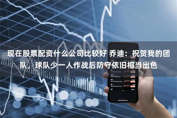 现在股票配资什么公司比较好 乔迪：祝贺我的团队，球队少一人作战后防守依旧相当出色