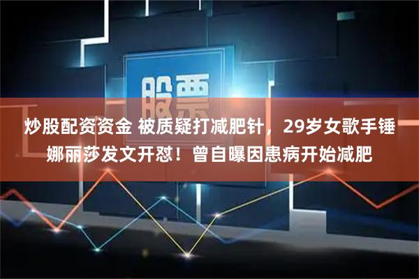 炒股配资资金 被质疑打减肥针，29岁女歌手锤娜丽莎发文开怼！曾自曝因患病开始减肥