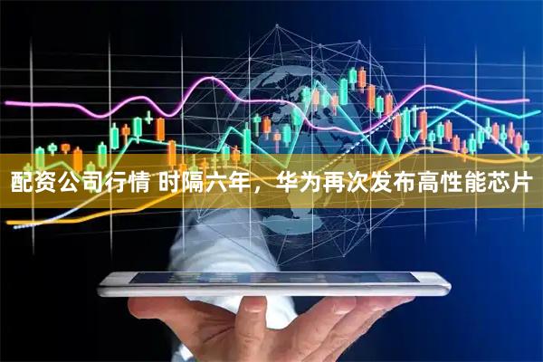 配资公司行情 时隔六年，华为再次发布高性能芯片